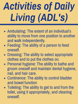Activities of Daily Living: Ambulating: The extent of an individual’s ability to move from one position to another and walk independently. Feeding: The ability of a person to feed oneself. Dressing: The ability to select appropriate clothes and to put the clothes on. Personal hygiene: The ability to bathe and groom oneself and maintain dental hygiene, nail, and hair care. Continence: The ability to control bladder and bowel function Toileting: The ability to get to and from the toilet, using it appropriately, and cleaning oneself.