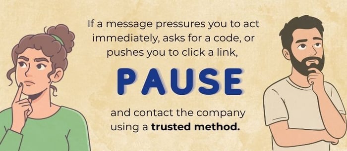 Graphic with two people looking concerned and text: ‘If a message pressures you to act immediately, asks for a code, or pushes you to click a link, PAUSE and contact the company using a trusted method.’